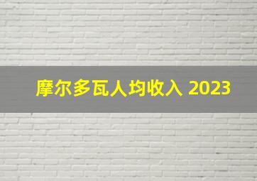 摩尔多瓦人均收入 2023